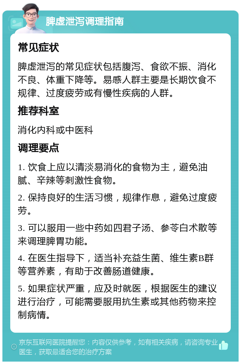 脾虚泄泻调理指南 常见症状 脾虚泄泻的常见症状包括腹泻、食欲不振、消化不良、体重下降等。易感人群主要是长期饮食不规律、过度疲劳或有慢性疾病的人群。 推荐科室 消化内科或中医科 调理要点 1. 饮食上应以清淡易消化的食物为主，避免油腻、辛辣等刺激性食物。 2. 保持良好的生活习惯，规律作息，避免过度疲劳。 3. 可以服用一些中药如四君子汤、参苓白术散等来调理脾胃功能。 4. 在医生指导下，适当补充益生菌、维生素B群等营养素，有助于改善肠道健康。 5. 如果症状严重，应及时就医，根据医生的建议进行治疗，可能需要服用抗生素或其他药物来控制病情。