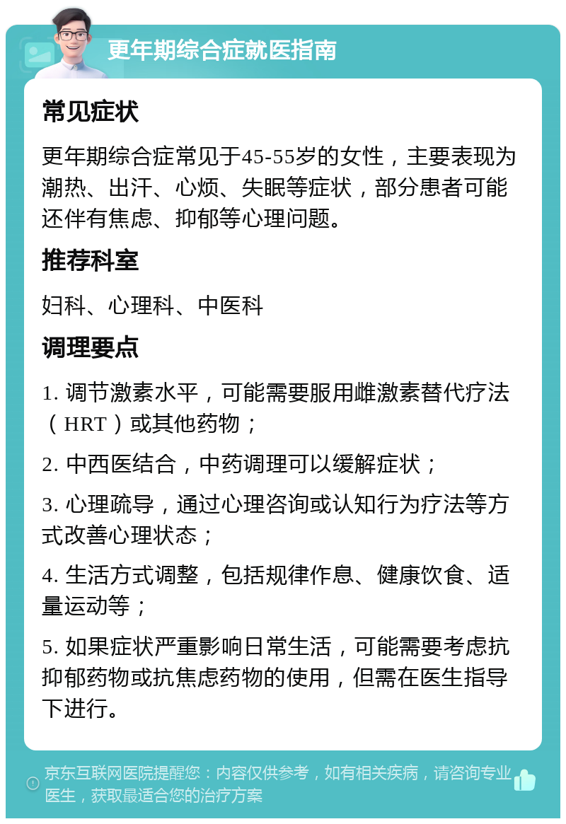 更年期综合症就医指南 常见症状 更年期综合症常见于45-55岁的女性，主要表现为潮热、出汗、心烦、失眠等症状，部分患者可能还伴有焦虑、抑郁等心理问题。 推荐科室 妇科、心理科、中医科 调理要点 1. 调节激素水平，可能需要服用雌激素替代疗法（HRT）或其他药物； 2. 中西医结合，中药调理可以缓解症状； 3. 心理疏导，通过心理咨询或认知行为疗法等方式改善心理状态； 4. 生活方式调整，包括规律作息、健康饮食、适量运动等； 5. 如果症状严重影响日常生活，可能需要考虑抗抑郁药物或抗焦虑药物的使用，但需在医生指导下进行。