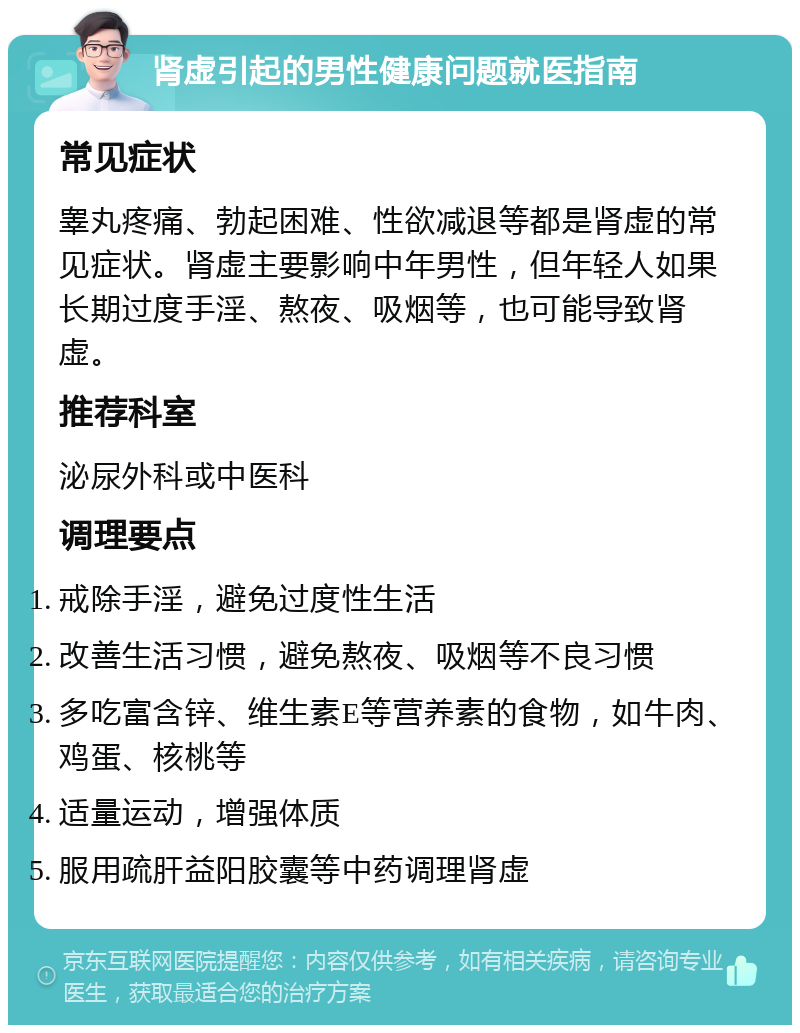 肾虚引起的男性健康问题就医指南 常见症状 睾丸疼痛、勃起困难、性欲减退等都是肾虚的常见症状。肾虚主要影响中年男性，但年轻人如果长期过度手淫、熬夜、吸烟等，也可能导致肾虚。 推荐科室 泌尿外科或中医科 调理要点 戒除手淫，避免过度性生活 改善生活习惯，避免熬夜、吸烟等不良习惯 多吃富含锌、维生素E等营养素的食物，如牛肉、鸡蛋、核桃等 适量运动，增强体质 服用疏肝益阳胶囊等中药调理肾虚