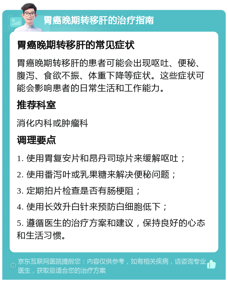 胃癌晚期转移肝的治疗指南 胃癌晚期转移肝的常见症状 胃癌晚期转移肝的患者可能会出现呕吐、便秘、腹泻、食欲不振、体重下降等症状。这些症状可能会影响患者的日常生活和工作能力。 推荐科室 消化内科或肿瘤科 调理要点 1. 使用胃复安片和昂丹司琼片来缓解呕吐； 2. 使用番泻叶或乳果糖来解决便秘问题； 3. 定期拍片检查是否有肠梗阻； 4. 使用长效升白针来预防白细胞低下； 5. 遵循医生的治疗方案和建议，保持良好的心态和生活习惯。