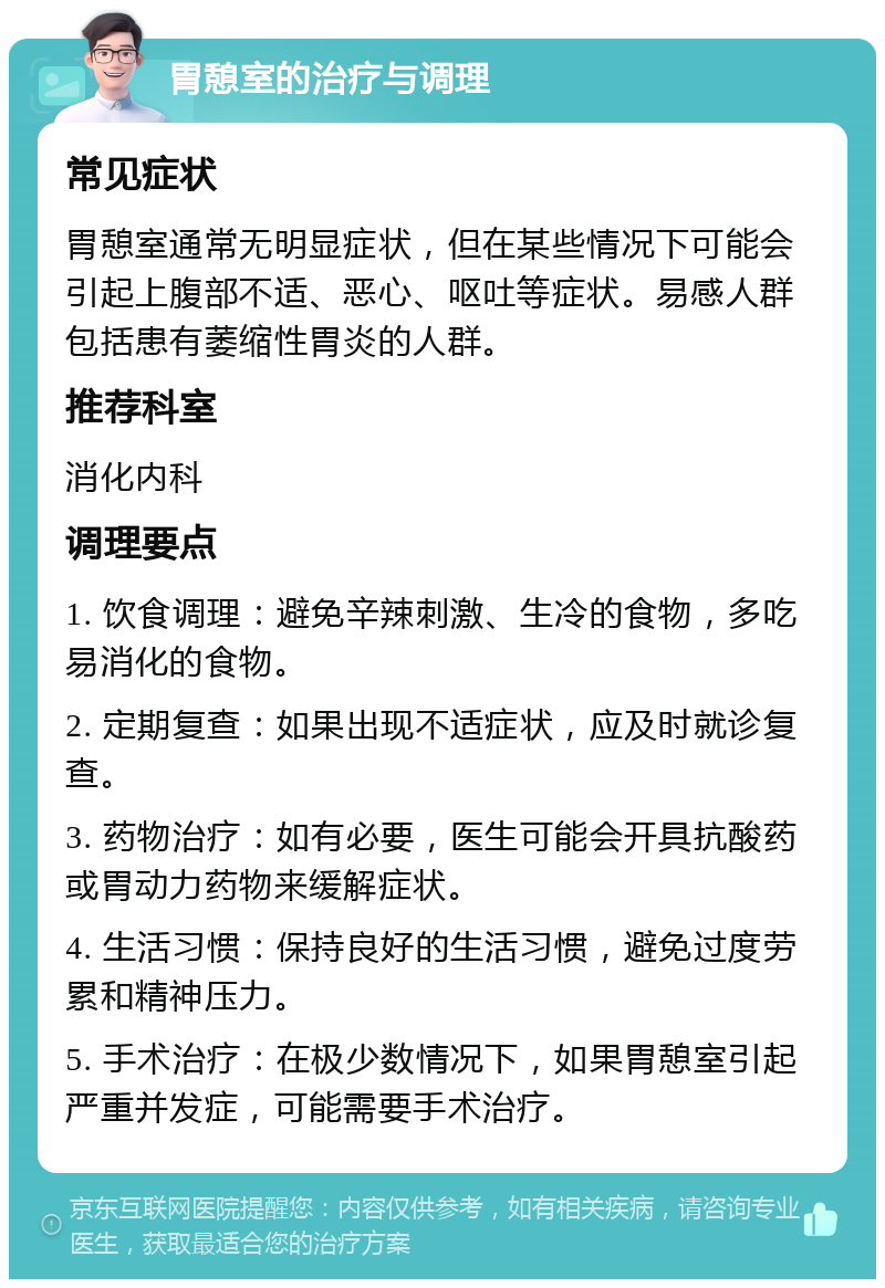 胃憩室的治疗与调理 常见症状 胃憩室通常无明显症状，但在某些情况下可能会引起上腹部不适、恶心、呕吐等症状。易感人群包括患有萎缩性胃炎的人群。 推荐科室 消化内科 调理要点 1. 饮食调理：避免辛辣刺激、生冷的食物，多吃易消化的食物。 2. 定期复查：如果出现不适症状，应及时就诊复查。 3. 药物治疗：如有必要，医生可能会开具抗酸药或胃动力药物来缓解症状。 4. 生活习惯：保持良好的生活习惯，避免过度劳累和精神压力。 5. 手术治疗：在极少数情况下，如果胃憩室引起严重并发症，可能需要手术治疗。