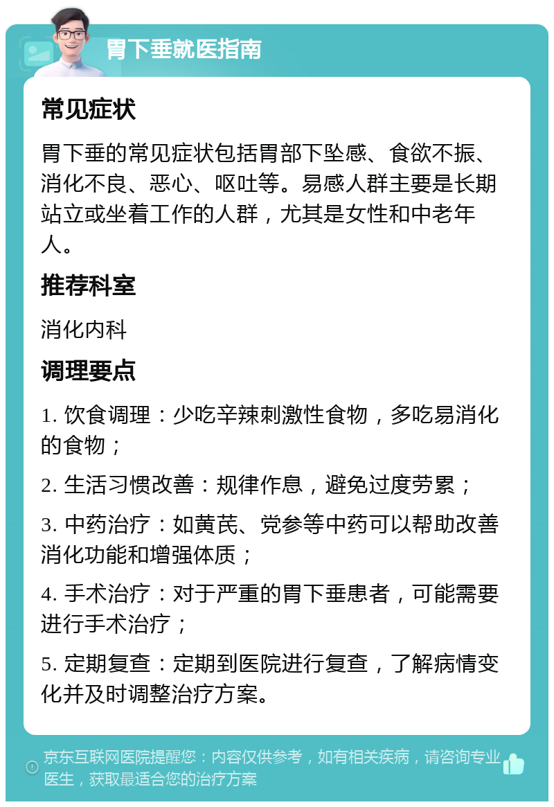 胃下垂就医指南 常见症状 胃下垂的常见症状包括胃部下坠感、食欲不振、消化不良、恶心、呕吐等。易感人群主要是长期站立或坐着工作的人群，尤其是女性和中老年人。 推荐科室 消化内科 调理要点 1. 饮食调理：少吃辛辣刺激性食物，多吃易消化的食物； 2. 生活习惯改善：规律作息，避免过度劳累； 3. 中药治疗：如黄芪、党参等中药可以帮助改善消化功能和增强体质； 4. 手术治疗：对于严重的胃下垂患者，可能需要进行手术治疗； 5. 定期复查：定期到医院进行复查，了解病情变化并及时调整治疗方案。