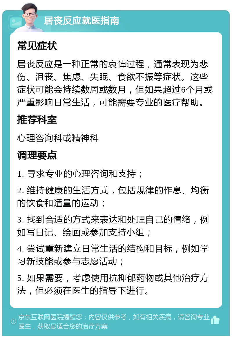 居丧反应就医指南 常见症状 居丧反应是一种正常的哀悼过程，通常表现为悲伤、沮丧、焦虑、失眠、食欲不振等症状。这些症状可能会持续数周或数月，但如果超过6个月或严重影响日常生活，可能需要专业的医疗帮助。 推荐科室 心理咨询科或精神科 调理要点 1. 寻求专业的心理咨询和支持； 2. 维持健康的生活方式，包括规律的作息、均衡的饮食和适量的运动； 3. 找到合适的方式来表达和处理自己的情绪，例如写日记、绘画或参加支持小组； 4. 尝试重新建立日常生活的结构和目标，例如学习新技能或参与志愿活动； 5. 如果需要，考虑使用抗抑郁药物或其他治疗方法，但必须在医生的指导下进行。