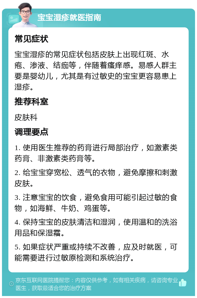 宝宝湿疹就医指南 常见症状 宝宝湿疹的常见症状包括皮肤上出现红斑、水疱、渗液、结痂等，伴随着瘙痒感。易感人群主要是婴幼儿，尤其是有过敏史的宝宝更容易患上湿疹。 推荐科室 皮肤科 调理要点 1. 使用医生推荐的药膏进行局部治疗，如激素类药膏、非激素类药膏等。 2. 给宝宝穿宽松、透气的衣物，避免摩擦和刺激皮肤。 3. 注意宝宝的饮食，避免食用可能引起过敏的食物，如海鲜、牛奶、鸡蛋等。 4. 保持宝宝的皮肤清洁和湿润，使用温和的洗浴用品和保湿霜。 5. 如果症状严重或持续不改善，应及时就医，可能需要进行过敏原检测和系统治疗。