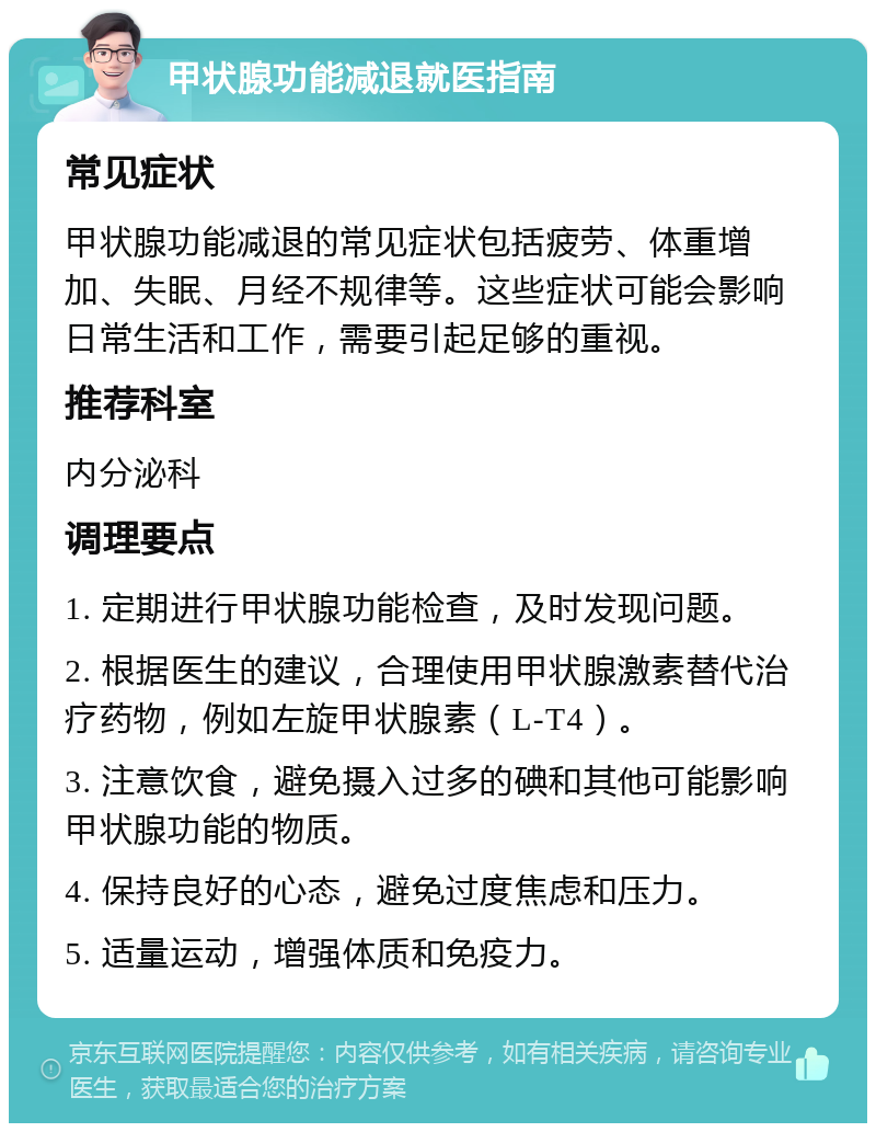 甲状腺功能减退就医指南 常见症状 甲状腺功能减退的常见症状包括疲劳、体重增加、失眠、月经不规律等。这些症状可能会影响日常生活和工作，需要引起足够的重视。 推荐科室 内分泌科 调理要点 1. 定期进行甲状腺功能检查，及时发现问题。 2. 根据医生的建议，合理使用甲状腺激素替代治疗药物，例如左旋甲状腺素（L-T4）。 3. 注意饮食，避免摄入过多的碘和其他可能影响甲状腺功能的物质。 4. 保持良好的心态，避免过度焦虑和压力。 5. 适量运动，增强体质和免疫力。