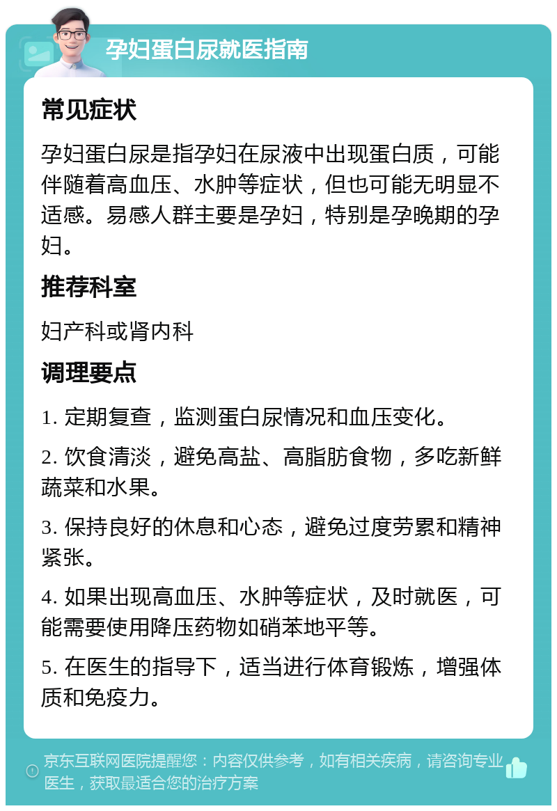 孕妇蛋白尿就医指南 常见症状 孕妇蛋白尿是指孕妇在尿液中出现蛋白质，可能伴随着高血压、水肿等症状，但也可能无明显不适感。易感人群主要是孕妇，特别是孕晚期的孕妇。 推荐科室 妇产科或肾内科 调理要点 1. 定期复查，监测蛋白尿情况和血压变化。 2. 饮食清淡，避免高盐、高脂肪食物，多吃新鲜蔬菜和水果。 3. 保持良好的休息和心态，避免过度劳累和精神紧张。 4. 如果出现高血压、水肿等症状，及时就医，可能需要使用降压药物如硝苯地平等。 5. 在医生的指导下，适当进行体育锻炼，增强体质和免疫力。