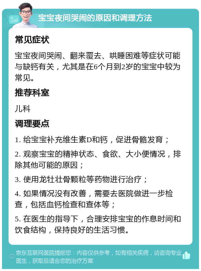 宝宝夜间哭闹的原因和调理方法 常见症状 宝宝夜间哭闹、翻来覆去、哄睡困难等症状可能与缺钙有关，尤其是在6个月到2岁的宝宝中较为常见。 推荐科室 儿科 调理要点 1. 给宝宝补充维生素D和钙，促进骨骼发育； 2. 观察宝宝的精神状态、食欲、大小便情况，排除其他可能的原因； 3. 使用龙牡壮骨颗粒等药物进行治疗； 4. 如果情况没有改善，需要去医院做进一步检查，包括血钙检查和查体等； 5. 在医生的指导下，合理安排宝宝的作息时间和饮食结构，保持良好的生活习惯。