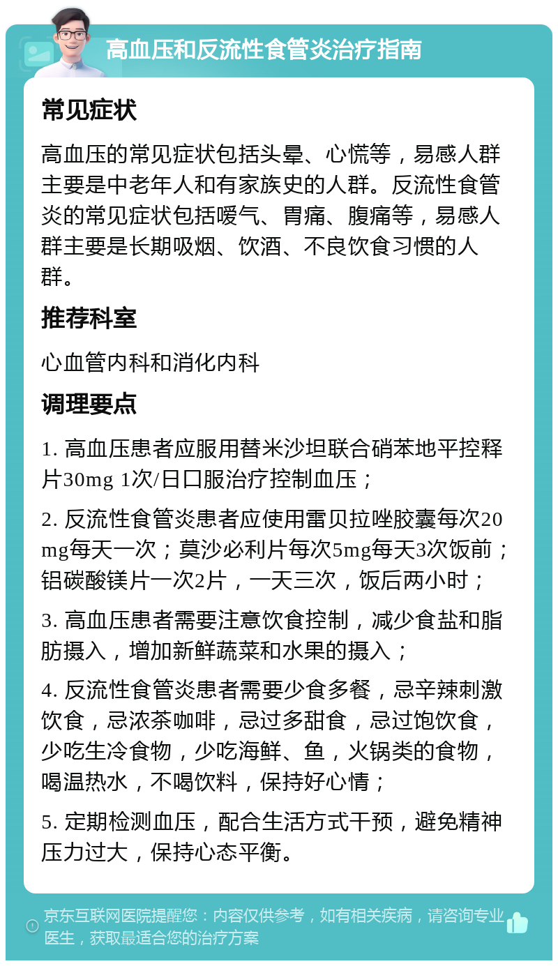 高血压和反流性食管炎治疗指南 常见症状 高血压的常见症状包括头晕、心慌等，易感人群主要是中老年人和有家族史的人群。反流性食管炎的常见症状包括嗳气、胃痛、腹痛等，易感人群主要是长期吸烟、饮酒、不良饮食习惯的人群。 推荐科室 心血管内科和消化内科 调理要点 1. 高血压患者应服用替米沙坦联合硝苯地平控释片30mg 1次/日口服治疗控制血压； 2. 反流性食管炎患者应使用雷贝拉唑胶囊每次20mg每天一次；莫沙必利片每次5mg每天3次饭前；铝碳酸镁片一次2片，一天三次，饭后两小时； 3. 高血压患者需要注意饮食控制，减少食盐和脂肪摄入，增加新鲜蔬菜和水果的摄入； 4. 反流性食管炎患者需要少食多餐，忌辛辣刺激饮食，忌浓茶咖啡，忌过多甜食，忌过饱饮食，少吃生冷食物，少吃海鲜、鱼，火锅类的食物，喝温热水，不喝饮料，保持好心情； 5. 定期检测血压，配合生活方式干预，避免精神压力过大，保持心态平衡。