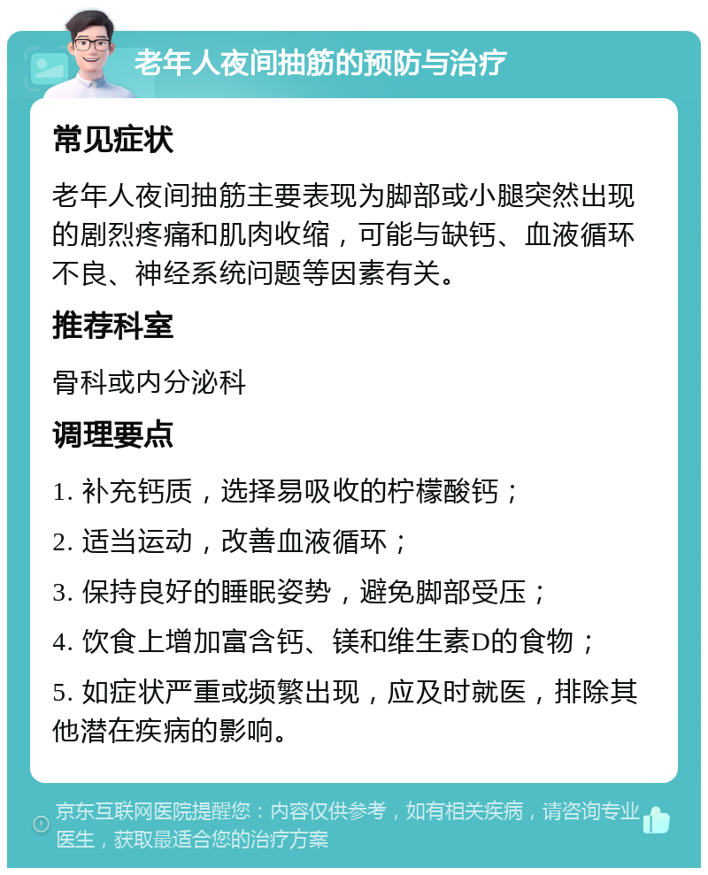 老年人夜间抽筋的预防与治疗 常见症状 老年人夜间抽筋主要表现为脚部或小腿突然出现的剧烈疼痛和肌肉收缩，可能与缺钙、血液循环不良、神经系统问题等因素有关。 推荐科室 骨科或内分泌科 调理要点 1. 补充钙质，选择易吸收的柠檬酸钙； 2. 适当运动，改善血液循环； 3. 保持良好的睡眠姿势，避免脚部受压； 4. 饮食上增加富含钙、镁和维生素D的食物； 5. 如症状严重或频繁出现，应及时就医，排除其他潜在疾病的影响。