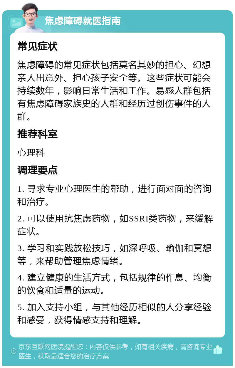 焦虑障碍就医指南 常见症状 焦虑障碍的常见症状包括莫名其妙的担心、幻想亲人出意外、担心孩子安全等。这些症状可能会持续数年，影响日常生活和工作。易感人群包括有焦虑障碍家族史的人群和经历过创伤事件的人群。 推荐科室 心理科 调理要点 1. 寻求专业心理医生的帮助，进行面对面的咨询和治疗。 2. 可以使用抗焦虑药物，如SSRI类药物，来缓解症状。 3. 学习和实践放松技巧，如深呼吸、瑜伽和冥想等，来帮助管理焦虑情绪。 4. 建立健康的生活方式，包括规律的作息、均衡的饮食和适量的运动。 5. 加入支持小组，与其他经历相似的人分享经验和感受，获得情感支持和理解。