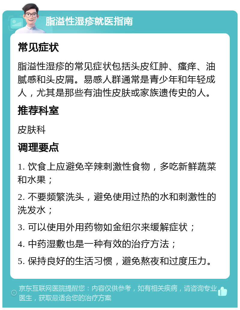 脂溢性湿疹就医指南 常见症状 脂溢性湿疹的常见症状包括头皮红肿、瘙痒、油腻感和头皮屑。易感人群通常是青少年和年轻成人，尤其是那些有油性皮肤或家族遗传史的人。 推荐科室 皮肤科 调理要点 1. 饮食上应避免辛辣刺激性食物，多吃新鲜蔬菜和水果； 2. 不要频繁洗头，避免使用过热的水和刺激性的洗发水； 3. 可以使用外用药物如金纽尔来缓解症状； 4. 中药湿敷也是一种有效的治疗方法； 5. 保持良好的生活习惯，避免熬夜和过度压力。