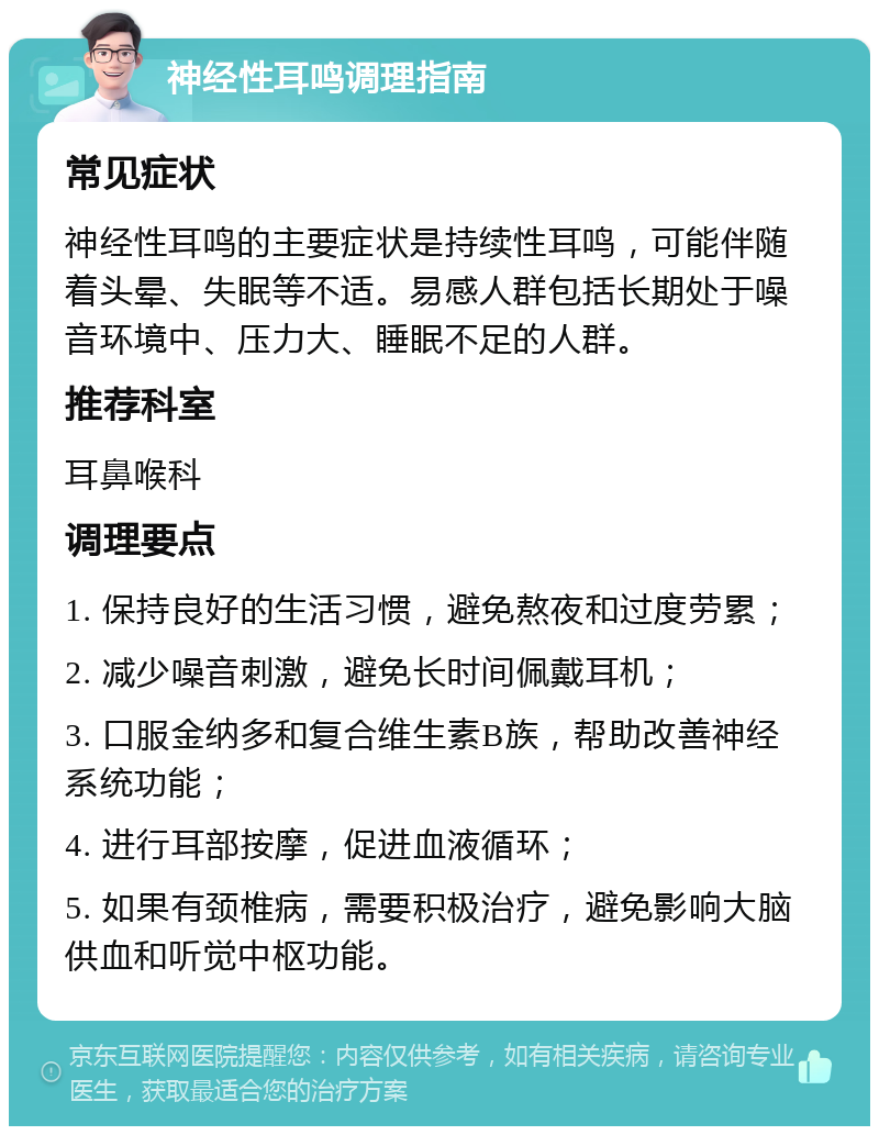 神经性耳鸣调理指南 常见症状 神经性耳鸣的主要症状是持续性耳鸣，可能伴随着头晕、失眠等不适。易感人群包括长期处于噪音环境中、压力大、睡眠不足的人群。 推荐科室 耳鼻喉科 调理要点 1. 保持良好的生活习惯，避免熬夜和过度劳累； 2. 减少噪音刺激，避免长时间佩戴耳机； 3. 口服金纳多和复合维生素B族，帮助改善神经系统功能； 4. 进行耳部按摩，促进血液循环； 5. 如果有颈椎病，需要积极治疗，避免影响大脑供血和听觉中枢功能。