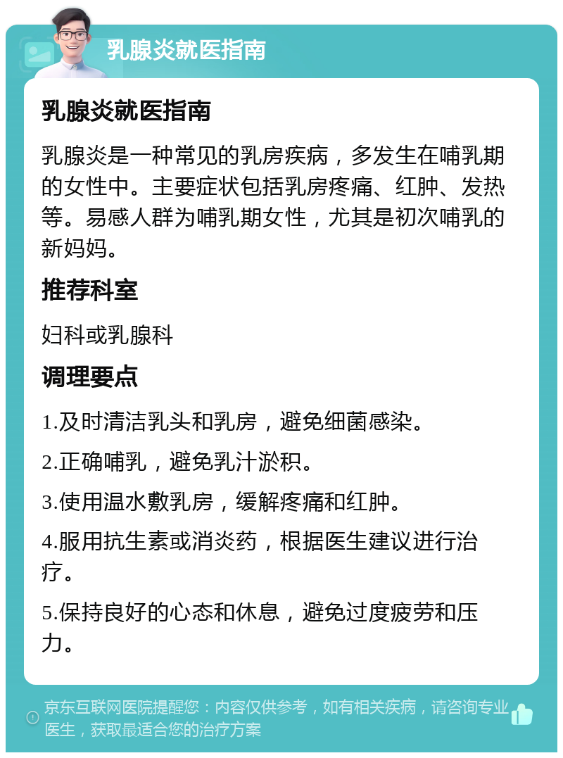 乳腺炎就医指南 乳腺炎就医指南 乳腺炎是一种常见的乳房疾病，多发生在哺乳期的女性中。主要症状包括乳房疼痛、红肿、发热等。易感人群为哺乳期女性，尤其是初次哺乳的新妈妈。 推荐科室 妇科或乳腺科 调理要点 1.及时清洁乳头和乳房，避免细菌感染。 2.正确哺乳，避免乳汁淤积。 3.使用温水敷乳房，缓解疼痛和红肿。 4.服用抗生素或消炎药，根据医生建议进行治疗。 5.保持良好的心态和休息，避免过度疲劳和压力。