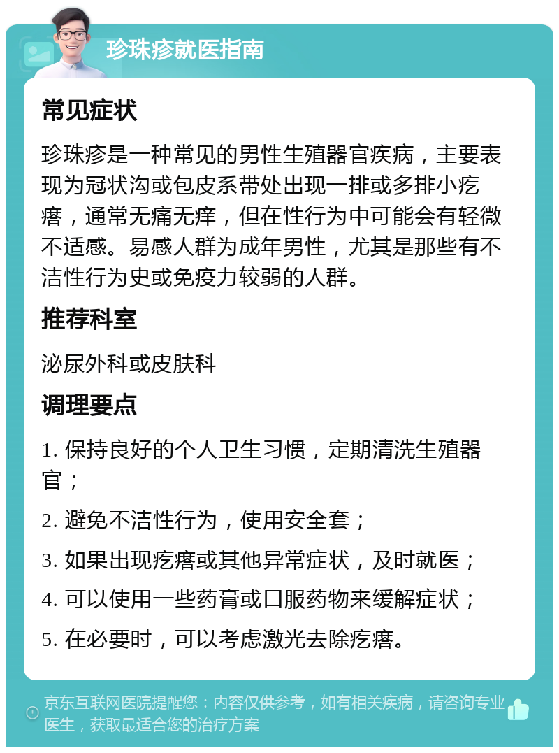 珍珠疹就医指南 常见症状 珍珠疹是一种常见的男性生殖器官疾病，主要表现为冠状沟或包皮系带处出现一排或多排小疙瘩，通常无痛无痒，但在性行为中可能会有轻微不适感。易感人群为成年男性，尤其是那些有不洁性行为史或免疫力较弱的人群。 推荐科室 泌尿外科或皮肤科 调理要点 1. 保持良好的个人卫生习惯，定期清洗生殖器官； 2. 避免不洁性行为，使用安全套； 3. 如果出现疙瘩或其他异常症状，及时就医； 4. 可以使用一些药膏或口服药物来缓解症状； 5. 在必要时，可以考虑激光去除疙瘩。