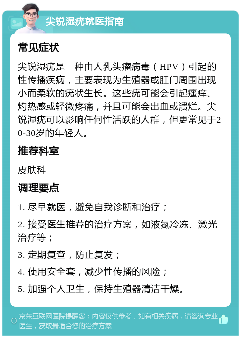 尖锐湿疣就医指南 常见症状 尖锐湿疣是一种由人乳头瘤病毒（HPV）引起的性传播疾病，主要表现为生殖器或肛门周围出现小而柔软的疣状生长。这些疣可能会引起瘙痒、灼热感或轻微疼痛，并且可能会出血或溃烂。尖锐湿疣可以影响任何性活跃的人群，但更常见于20-30岁的年轻人。 推荐科室 皮肤科 调理要点 1. 尽早就医，避免自我诊断和治疗； 2. 接受医生推荐的治疗方案，如液氮冷冻、激光治疗等； 3. 定期复查，防止复发； 4. 使用安全套，减少性传播的风险； 5. 加强个人卫生，保持生殖器清洁干燥。