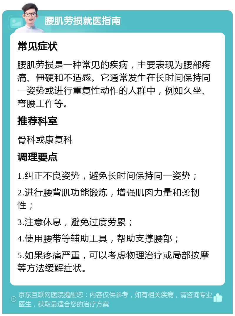 腰肌劳损就医指南 常见症状 腰肌劳损是一种常见的疾病，主要表现为腰部疼痛、僵硬和不适感。它通常发生在长时间保持同一姿势或进行重复性动作的人群中，例如久坐、弯腰工作等。 推荐科室 骨科或康复科 调理要点 1.纠正不良姿势，避免长时间保持同一姿势； 2.进行腰背肌功能锻炼，增强肌肉力量和柔韧性； 3.注意休息，避免过度劳累； 4.使用腰带等辅助工具，帮助支撑腰部； 5.如果疼痛严重，可以考虑物理治疗或局部按摩等方法缓解症状。