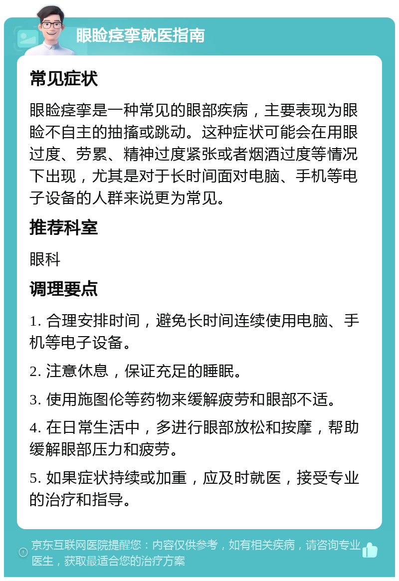 眼睑痉挛就医指南 常见症状 眼睑痉挛是一种常见的眼部疾病，主要表现为眼睑不自主的抽搐或跳动。这种症状可能会在用眼过度、劳累、精神过度紧张或者烟酒过度等情况下出现，尤其是对于长时间面对电脑、手机等电子设备的人群来说更为常见。 推荐科室 眼科 调理要点 1. 合理安排时间，避免长时间连续使用电脑、手机等电子设备。 2. 注意休息，保证充足的睡眠。 3. 使用施图伦等药物来缓解疲劳和眼部不适。 4. 在日常生活中，多进行眼部放松和按摩，帮助缓解眼部压力和疲劳。 5. 如果症状持续或加重，应及时就医，接受专业的治疗和指导。