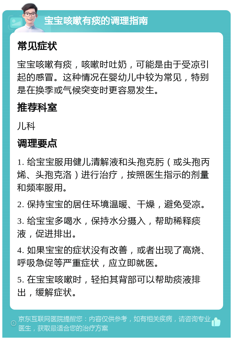 宝宝咳嗽有痰的调理指南 常见症状 宝宝咳嗽有痰，咳嗽时吐奶，可能是由于受凉引起的感冒。这种情况在婴幼儿中较为常见，特别是在换季或气候突变时更容易发生。 推荐科室 儿科 调理要点 1. 给宝宝服用健儿清解液和头孢克肟（或头孢丙烯、头孢克洛）进行治疗，按照医生指示的剂量和频率服用。 2. 保持宝宝的居住环境温暖、干燥，避免受凉。 3. 给宝宝多喝水，保持水分摄入，帮助稀释痰液，促进排出。 4. 如果宝宝的症状没有改善，或者出现了高烧、呼吸急促等严重症状，应立即就医。 5. 在宝宝咳嗽时，轻拍其背部可以帮助痰液排出，缓解症状。