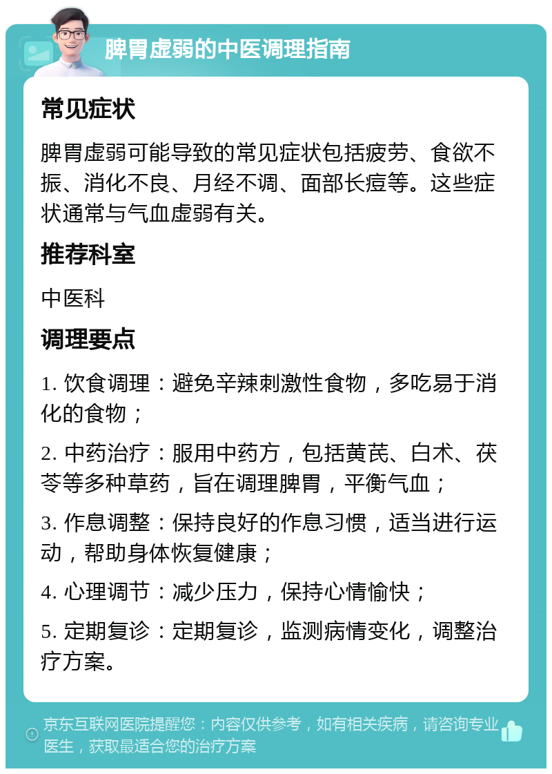 脾胃虚弱的中医调理指南 常见症状 脾胃虚弱可能导致的常见症状包括疲劳、食欲不振、消化不良、月经不调、面部长痘等。这些症状通常与气血虚弱有关。 推荐科室 中医科 调理要点 1. 饮食调理：避免辛辣刺激性食物，多吃易于消化的食物； 2. 中药治疗：服用中药方，包括黄芪、白术、茯苓等多种草药，旨在调理脾胃，平衡气血； 3. 作息调整：保持良好的作息习惯，适当进行运动，帮助身体恢复健康； 4. 心理调节：减少压力，保持心情愉快； 5. 定期复诊：定期复诊，监测病情变化，调整治疗方案。