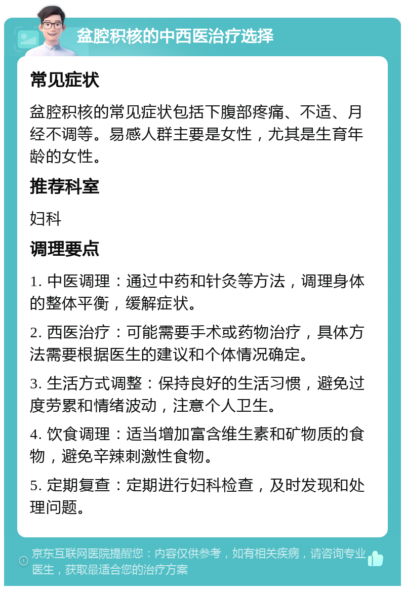 盆腔积核的中西医治疗选择 常见症状 盆腔积核的常见症状包括下腹部疼痛、不适、月经不调等。易感人群主要是女性，尤其是生育年龄的女性。 推荐科室 妇科 调理要点 1. 中医调理：通过中药和针灸等方法，调理身体的整体平衡，缓解症状。 2. 西医治疗：可能需要手术或药物治疗，具体方法需要根据医生的建议和个体情况确定。 3. 生活方式调整：保持良好的生活习惯，避免过度劳累和情绪波动，注意个人卫生。 4. 饮食调理：适当增加富含维生素和矿物质的食物，避免辛辣刺激性食物。 5. 定期复查：定期进行妇科检查，及时发现和处理问题。