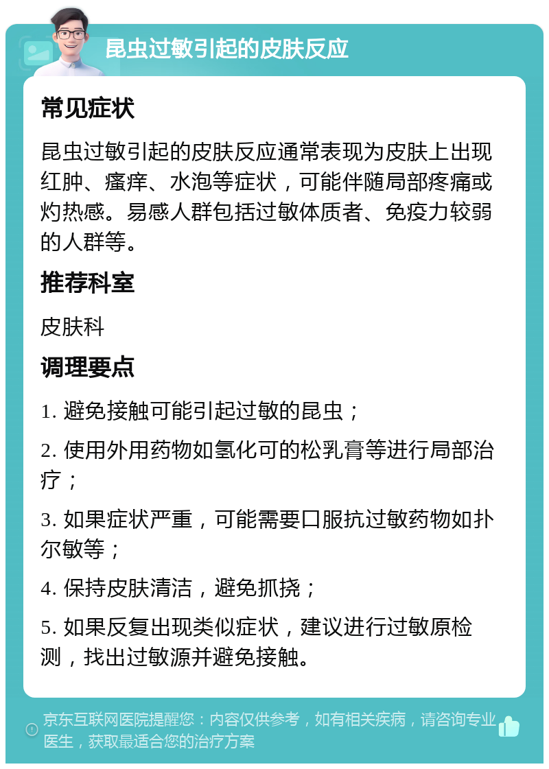 昆虫过敏引起的皮肤反应 常见症状 昆虫过敏引起的皮肤反应通常表现为皮肤上出现红肿、瘙痒、水泡等症状，可能伴随局部疼痛或灼热感。易感人群包括过敏体质者、免疫力较弱的人群等。 推荐科室 皮肤科 调理要点 1. 避免接触可能引起过敏的昆虫； 2. 使用外用药物如氢化可的松乳膏等进行局部治疗； 3. 如果症状严重，可能需要口服抗过敏药物如扑尔敏等； 4. 保持皮肤清洁，避免抓挠； 5. 如果反复出现类似症状，建议进行过敏原检测，找出过敏源并避免接触。