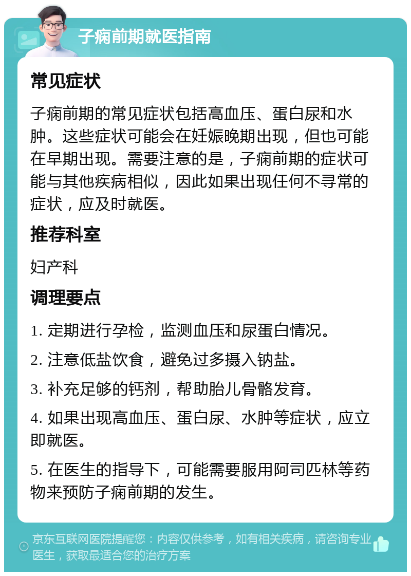 子痫前期就医指南 常见症状 子痫前期的常见症状包括高血压、蛋白尿和水肿。这些症状可能会在妊娠晚期出现，但也可能在早期出现。需要注意的是，子痫前期的症状可能与其他疾病相似，因此如果出现任何不寻常的症状，应及时就医。 推荐科室 妇产科 调理要点 1. 定期进行孕检，监测血压和尿蛋白情况。 2. 注意低盐饮食，避免过多摄入钠盐。 3. 补充足够的钙剂，帮助胎儿骨骼发育。 4. 如果出现高血压、蛋白尿、水肿等症状，应立即就医。 5. 在医生的指导下，可能需要服用阿司匹林等药物来预防子痫前期的发生。