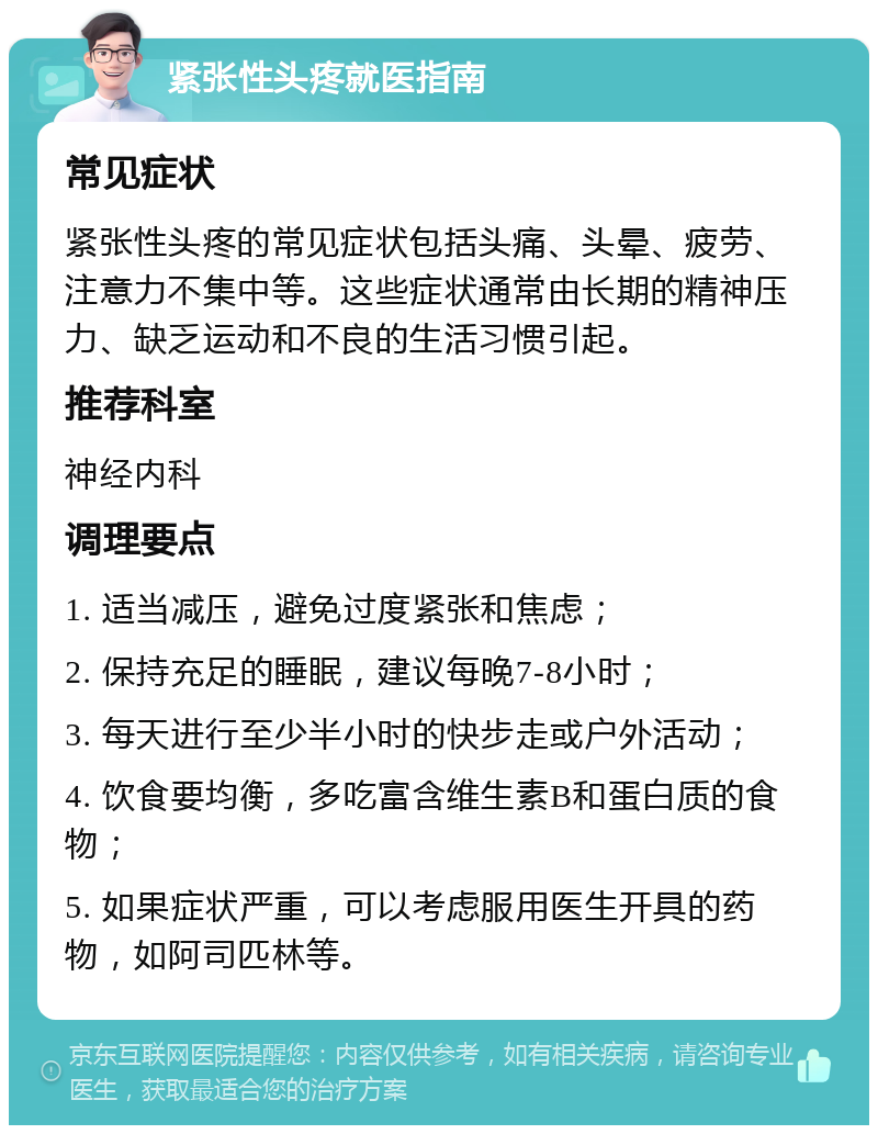 紧张性头疼就医指南 常见症状 紧张性头疼的常见症状包括头痛、头晕、疲劳、注意力不集中等。这些症状通常由长期的精神压力、缺乏运动和不良的生活习惯引起。 推荐科室 神经内科 调理要点 1. 适当减压，避免过度紧张和焦虑； 2. 保持充足的睡眠，建议每晚7-8小时； 3. 每天进行至少半小时的快步走或户外活动； 4. 饮食要均衡，多吃富含维生素B和蛋白质的食物； 5. 如果症状严重，可以考虑服用医生开具的药物，如阿司匹林等。