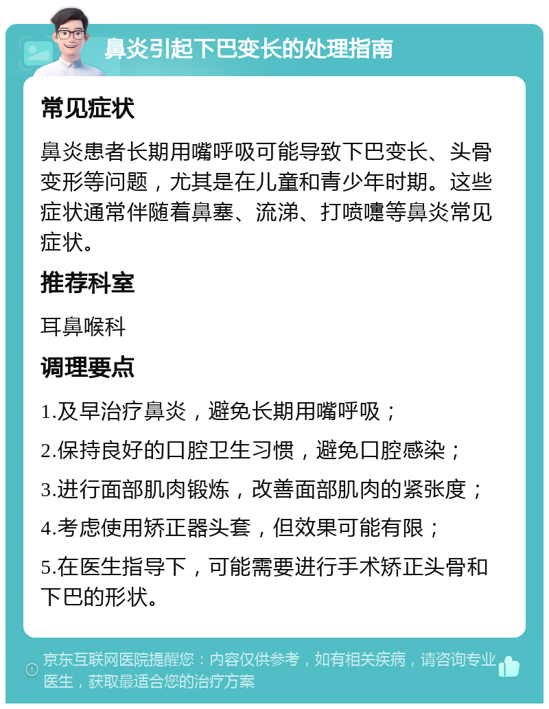 鼻炎引起下巴变长的处理指南 常见症状 鼻炎患者长期用嘴呼吸可能导致下巴变长、头骨变形等问题，尤其是在儿童和青少年时期。这些症状通常伴随着鼻塞、流涕、打喷嚏等鼻炎常见症状。 推荐科室 耳鼻喉科 调理要点 1.及早治疗鼻炎，避免长期用嘴呼吸； 2.保持良好的口腔卫生习惯，避免口腔感染； 3.进行面部肌肉锻炼，改善面部肌肉的紧张度； 4.考虑使用矫正器头套，但效果可能有限； 5.在医生指导下，可能需要进行手术矫正头骨和下巴的形状。