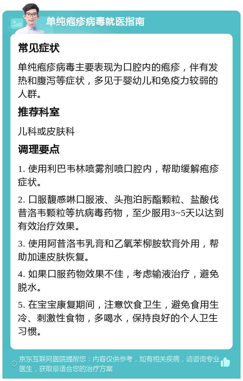 单纯疱疹病毒就医指南 常见症状 单纯疱疹病毒主要表现为口腔内的疱疹，伴有发热和腹泻等症状，多见于婴幼儿和免疫力较弱的人群。 推荐科室 儿科或皮肤科 调理要点 1. 使用利巴韦林喷雾剂喷口腔内，帮助缓解疱疹症状。 2. 口服馥感啉口服液、头孢泊肟酯颗粒、盐酸伐昔洛韦颗粒等抗病毒药物，至少服用3~5天以达到有效治疗效果。 3. 使用阿昔洛韦乳膏和乙氧苯柳胺软膏外用，帮助加速皮肤恢复。 4. 如果口服药物效果不佳，考虑输液治疗，避免脱水。 5. 在宝宝康复期间，注意饮食卫生，避免食用生冷、刺激性食物，多喝水，保持良好的个人卫生习惯。