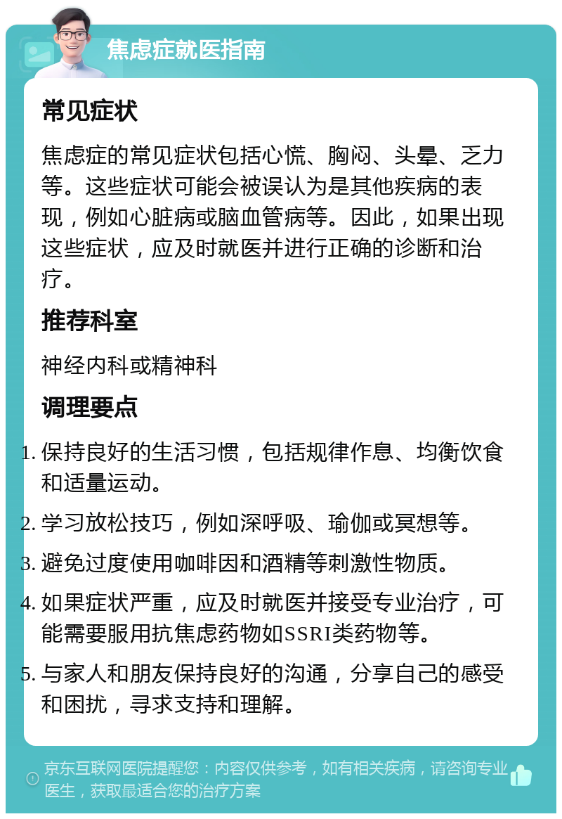 焦虑症就医指南 常见症状 焦虑症的常见症状包括心慌、胸闷、头晕、乏力等。这些症状可能会被误认为是其他疾病的表现，例如心脏病或脑血管病等。因此，如果出现这些症状，应及时就医并进行正确的诊断和治疗。 推荐科室 神经内科或精神科 调理要点 保持良好的生活习惯，包括规律作息、均衡饮食和适量运动。 学习放松技巧，例如深呼吸、瑜伽或冥想等。 避免过度使用咖啡因和酒精等刺激性物质。 如果症状严重，应及时就医并接受专业治疗，可能需要服用抗焦虑药物如SSRI类药物等。 与家人和朋友保持良好的沟通，分享自己的感受和困扰，寻求支持和理解。