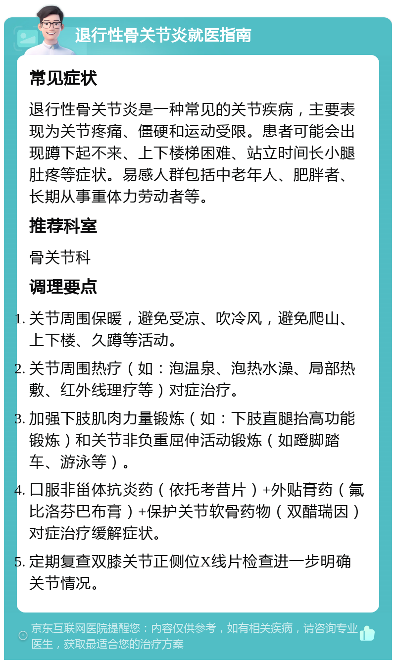 退行性骨关节炎就医指南 常见症状 退行性骨关节炎是一种常见的关节疾病，主要表现为关节疼痛、僵硬和运动受限。患者可能会出现蹲下起不来、上下楼梯困难、站立时间长小腿肚疼等症状。易感人群包括中老年人、肥胖者、长期从事重体力劳动者等。 推荐科室 骨关节科 调理要点 关节周围保暖，避免受凉、吹冷风，避免爬山、上下楼、久蹲等活动。 关节周围热疗（如：泡温泉、泡热水澡、局部热敷、红外线理疗等）对症治疗。 加强下肢肌肉力量锻炼（如：下肢直腿抬高功能锻炼）和关节非负重屈伸活动锻炼（如蹬脚踏车、游泳等）。 口服非甾体抗炎药（依托考昔片）+外贴膏药（氟比洛芬巴布膏）+保护关节软骨药物（双醋瑞因）对症治疗缓解症状。 定期复查双膝关节正侧位X线片检查进一步明确关节情况。