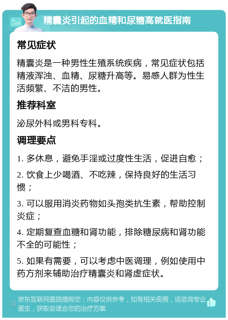 精囊炎引起的血精和尿糖高就医指南 常见症状 精囊炎是一种男性生殖系统疾病，常见症状包括精液浑浊、血精、尿糖升高等。易感人群为性生活频繁、不洁的男性。 推荐科室 泌尿外科或男科专科。 调理要点 1. 多休息，避免手淫或过度性生活，促进自愈； 2. 饮食上少喝酒、不吃辣，保持良好的生活习惯； 3. 可以服用消炎药物如头孢类抗生素，帮助控制炎症； 4. 定期复查血糖和肾功能，排除糖尿病和肾功能不全的可能性； 5. 如果有需要，可以考虑中医调理，例如使用中药方剂来辅助治疗精囊炎和肾虚症状。