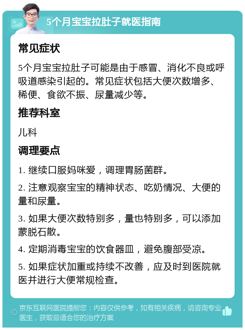 5个月宝宝拉肚子就医指南 常见症状 5个月宝宝拉肚子可能是由于感冒、消化不良或呼吸道感染引起的。常见症状包括大便次数增多、稀便、食欲不振、尿量减少等。 推荐科室 儿科 调理要点 1. 继续口服妈咪爱，调理胃肠菌群。 2. 注意观察宝宝的精神状态、吃奶情况、大便的量和尿量。 3. 如果大便次数特别多，量也特别多，可以添加蒙脱石散。 4. 定期消毒宝宝的饮食器皿，避免腹部受凉。 5. 如果症状加重或持续不改善，应及时到医院就医并进行大便常规检查。