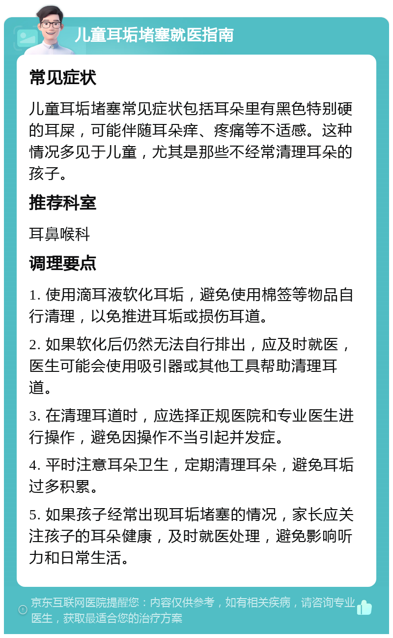 儿童耳垢堵塞就医指南 常见症状 儿童耳垢堵塞常见症状包括耳朵里有黑色特别硬的耳屎，可能伴随耳朵痒、疼痛等不适感。这种情况多见于儿童，尤其是那些不经常清理耳朵的孩子。 推荐科室 耳鼻喉科 调理要点 1. 使用滴耳液软化耳垢，避免使用棉签等物品自行清理，以免推进耳垢或损伤耳道。 2. 如果软化后仍然无法自行排出，应及时就医，医生可能会使用吸引器或其他工具帮助清理耳道。 3. 在清理耳道时，应选择正规医院和专业医生进行操作，避免因操作不当引起并发症。 4. 平时注意耳朵卫生，定期清理耳朵，避免耳垢过多积累。 5. 如果孩子经常出现耳垢堵塞的情况，家长应关注孩子的耳朵健康，及时就医处理，避免影响听力和日常生活。