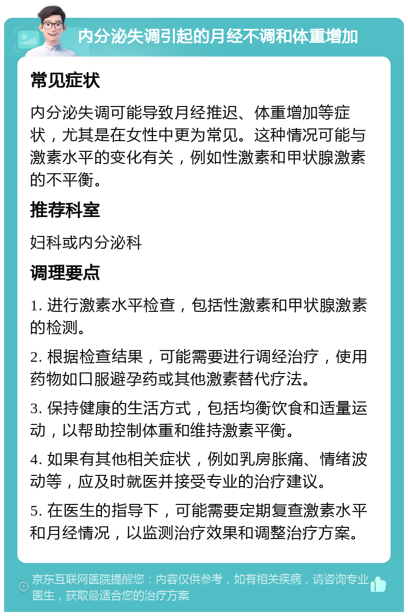 内分泌失调引起的月经不调和体重增加 常见症状 内分泌失调可能导致月经推迟、体重增加等症状，尤其是在女性中更为常见。这种情况可能与激素水平的变化有关，例如性激素和甲状腺激素的不平衡。 推荐科室 妇科或内分泌科 调理要点 1. 进行激素水平检查，包括性激素和甲状腺激素的检测。 2. 根据检查结果，可能需要进行调经治疗，使用药物如口服避孕药或其他激素替代疗法。 3. 保持健康的生活方式，包括均衡饮食和适量运动，以帮助控制体重和维持激素平衡。 4. 如果有其他相关症状，例如乳房胀痛、情绪波动等，应及时就医并接受专业的治疗建议。 5. 在医生的指导下，可能需要定期复查激素水平和月经情况，以监测治疗效果和调整治疗方案。