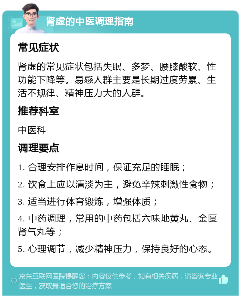 肾虚的中医调理指南 常见症状 肾虚的常见症状包括失眠、多梦、腰膝酸软、性功能下降等。易感人群主要是长期过度劳累、生活不规律、精神压力大的人群。 推荐科室 中医科 调理要点 1. 合理安排作息时间，保证充足的睡眠； 2. 饮食上应以清淡为主，避免辛辣刺激性食物； 3. 适当进行体育锻炼，增强体质； 4. 中药调理，常用的中药包括六味地黄丸、金匮肾气丸等； 5. 心理调节，减少精神压力，保持良好的心态。