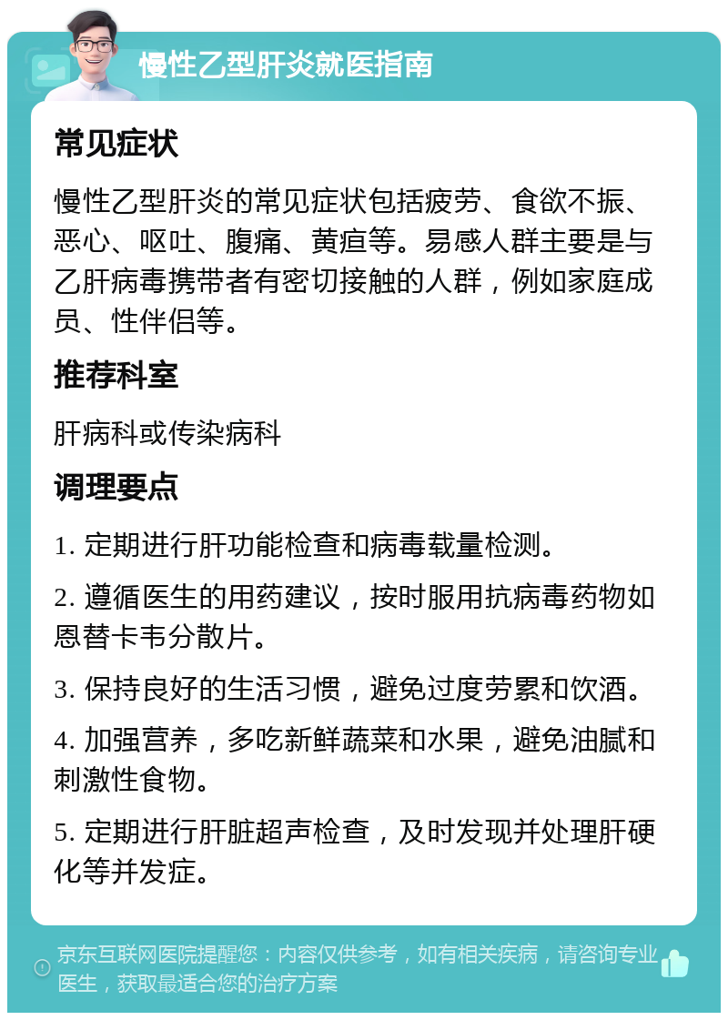 慢性乙型肝炎就医指南 常见症状 慢性乙型肝炎的常见症状包括疲劳、食欲不振、恶心、呕吐、腹痛、黄疸等。易感人群主要是与乙肝病毒携带者有密切接触的人群，例如家庭成员、性伴侣等。 推荐科室 肝病科或传染病科 调理要点 1. 定期进行肝功能检查和病毒载量检测。 2. 遵循医生的用药建议，按时服用抗病毒药物如恩替卡韦分散片。 3. 保持良好的生活习惯，避免过度劳累和饮酒。 4. 加强营养，多吃新鲜蔬菜和水果，避免油腻和刺激性食物。 5. 定期进行肝脏超声检查，及时发现并处理肝硬化等并发症。