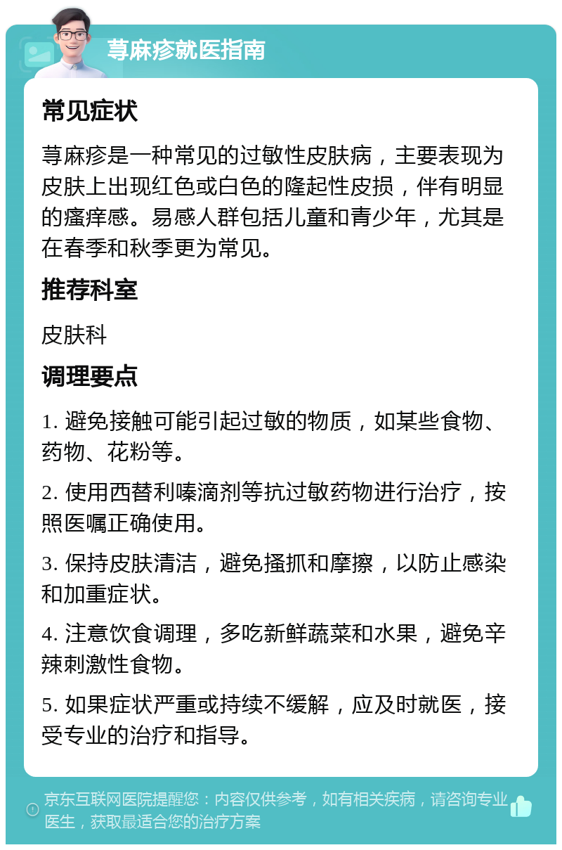 荨麻疹就医指南 常见症状 荨麻疹是一种常见的过敏性皮肤病，主要表现为皮肤上出现红色或白色的隆起性皮损，伴有明显的瘙痒感。易感人群包括儿童和青少年，尤其是在春季和秋季更为常见。 推荐科室 皮肤科 调理要点 1. 避免接触可能引起过敏的物质，如某些食物、药物、花粉等。 2. 使用西替利嗪滴剂等抗过敏药物进行治疗，按照医嘱正确使用。 3. 保持皮肤清洁，避免搔抓和摩擦，以防止感染和加重症状。 4. 注意饮食调理，多吃新鲜蔬菜和水果，避免辛辣刺激性食物。 5. 如果症状严重或持续不缓解，应及时就医，接受专业的治疗和指导。