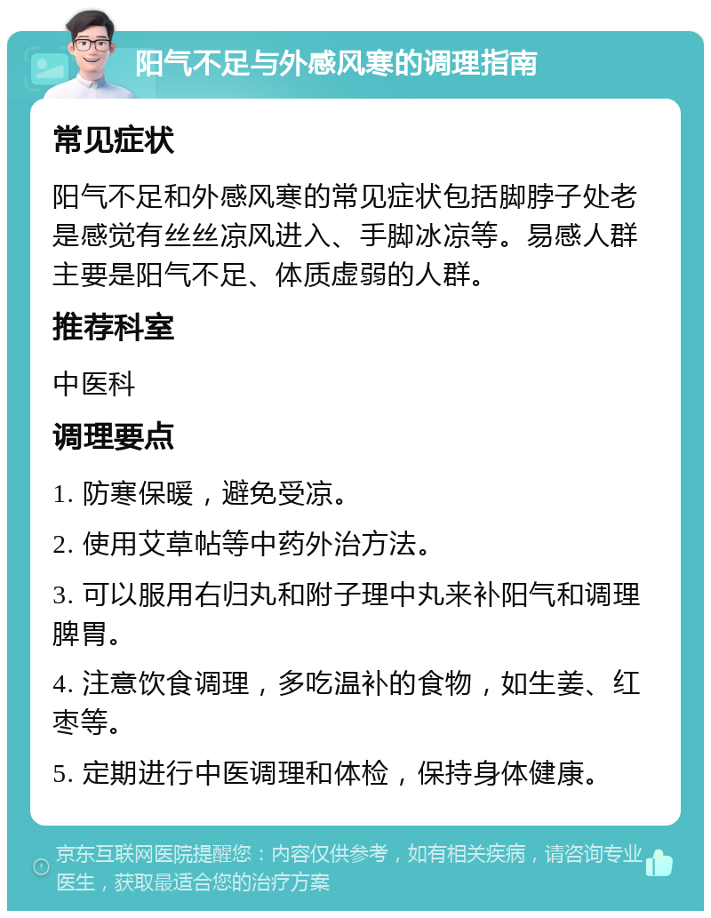 阳气不足与外感风寒的调理指南 常见症状 阳气不足和外感风寒的常见症状包括脚脖子处老是感觉有丝丝凉风进入、手脚冰凉等。易感人群主要是阳气不足、体质虚弱的人群。 推荐科室 中医科 调理要点 1. 防寒保暖，避免受凉。 2. 使用艾草帖等中药外治方法。 3. 可以服用右归丸和附子理中丸来补阳气和调理脾胃。 4. 注意饮食调理，多吃温补的食物，如生姜、红枣等。 5. 定期进行中医调理和体检，保持身体健康。