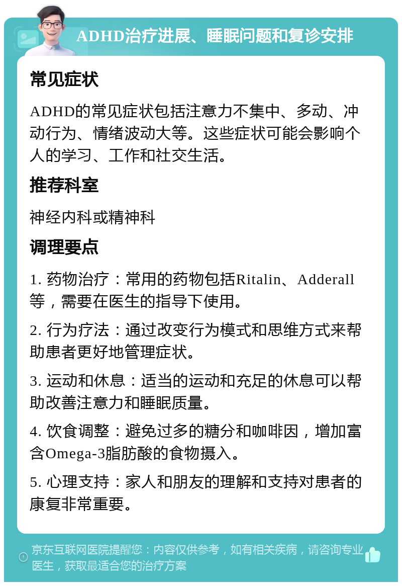 ADHD治疗进展、睡眠问题和复诊安排 常见症状 ADHD的常见症状包括注意力不集中、多动、冲动行为、情绪波动大等。这些症状可能会影响个人的学习、工作和社交生活。 推荐科室 神经内科或精神科 调理要点 1. 药物治疗：常用的药物包括Ritalin、Adderall等，需要在医生的指导下使用。 2. 行为疗法：通过改变行为模式和思维方式来帮助患者更好地管理症状。 3. 运动和休息：适当的运动和充足的休息可以帮助改善注意力和睡眠质量。 4. 饮食调整：避免过多的糖分和咖啡因，增加富含Omega-3脂肪酸的食物摄入。 5. 心理支持：家人和朋友的理解和支持对患者的康复非常重要。