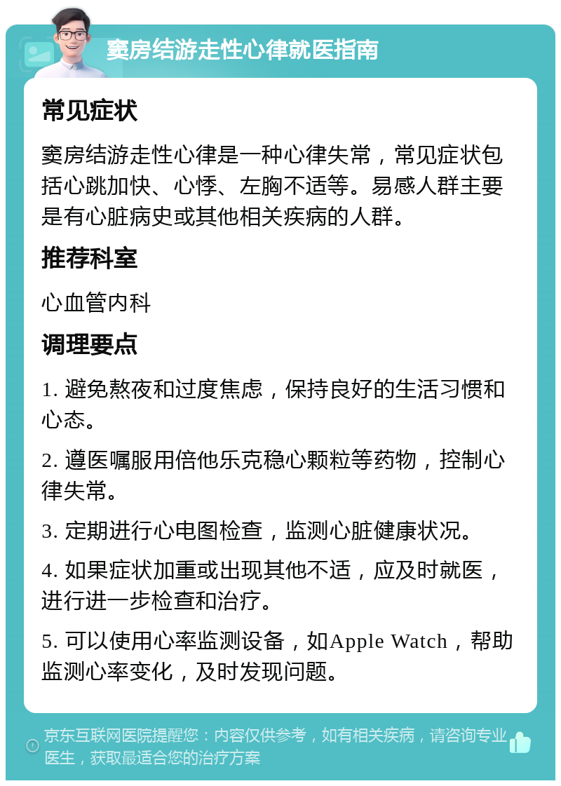 窦房结游走性心律就医指南 常见症状 窦房结游走性心律是一种心律失常，常见症状包括心跳加快、心悸、左胸不适等。易感人群主要是有心脏病史或其他相关疾病的人群。 推荐科室 心血管内科 调理要点 1. 避免熬夜和过度焦虑，保持良好的生活习惯和心态。 2. 遵医嘱服用倍他乐克稳心颗粒等药物，控制心律失常。 3. 定期进行心电图检查，监测心脏健康状况。 4. 如果症状加重或出现其他不适，应及时就医，进行进一步检查和治疗。 5. 可以使用心率监测设备，如Apple Watch，帮助监测心率变化，及时发现问题。