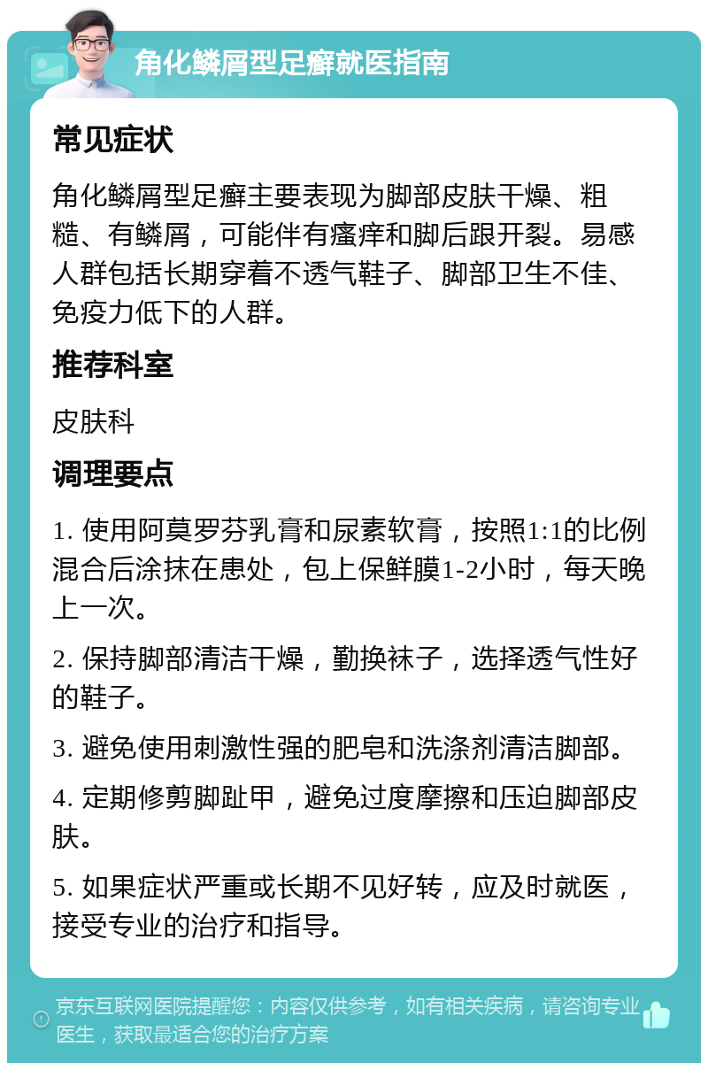 角化鳞屑型足癣就医指南 常见症状 角化鳞屑型足癣主要表现为脚部皮肤干燥、粗糙、有鳞屑，可能伴有瘙痒和脚后跟开裂。易感人群包括长期穿着不透气鞋子、脚部卫生不佳、免疫力低下的人群。 推荐科室 皮肤科 调理要点 1. 使用阿莫罗芬乳膏和尿素软膏，按照1:1的比例混合后涂抹在患处，包上保鲜膜1-2小时，每天晚上一次。 2. 保持脚部清洁干燥，勤换袜子，选择透气性好的鞋子。 3. 避免使用刺激性强的肥皂和洗涤剂清洁脚部。 4. 定期修剪脚趾甲，避免过度摩擦和压迫脚部皮肤。 5. 如果症状严重或长期不见好转，应及时就医，接受专业的治疗和指导。