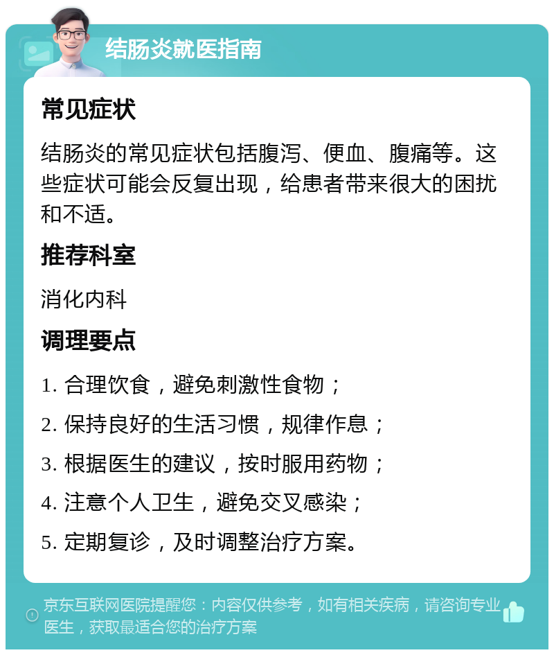 结肠炎就医指南 常见症状 结肠炎的常见症状包括腹泻、便血、腹痛等。这些症状可能会反复出现，给患者带来很大的困扰和不适。 推荐科室 消化内科 调理要点 1. 合理饮食，避免刺激性食物； 2. 保持良好的生活习惯，规律作息； 3. 根据医生的建议，按时服用药物； 4. 注意个人卫生，避免交叉感染； 5. 定期复诊，及时调整治疗方案。