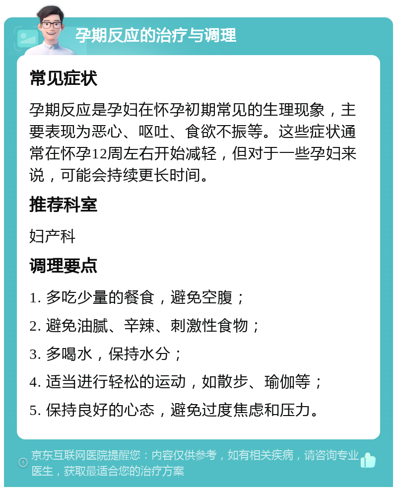 孕期反应的治疗与调理 常见症状 孕期反应是孕妇在怀孕初期常见的生理现象，主要表现为恶心、呕吐、食欲不振等。这些症状通常在怀孕12周左右开始减轻，但对于一些孕妇来说，可能会持续更长时间。 推荐科室 妇产科 调理要点 1. 多吃少量的餐食，避免空腹； 2. 避免油腻、辛辣、刺激性食物； 3. 多喝水，保持水分； 4. 适当进行轻松的运动，如散步、瑜伽等； 5. 保持良好的心态，避免过度焦虑和压力。