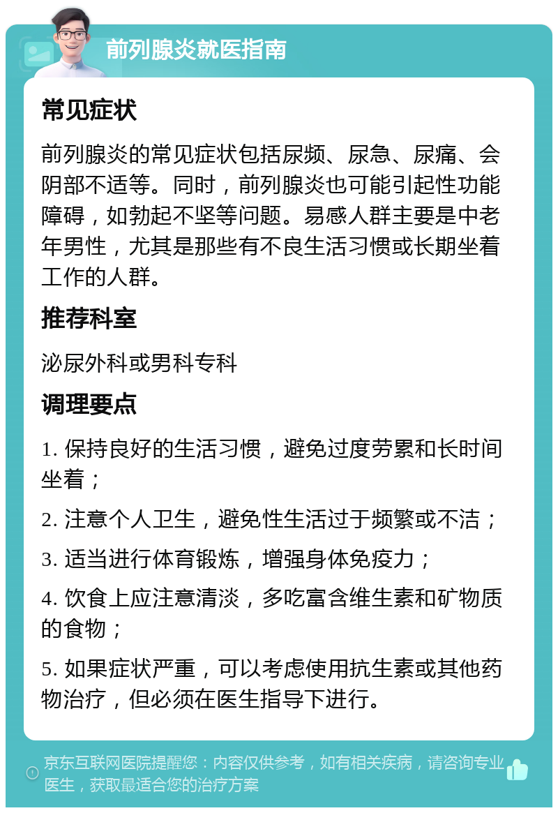 前列腺炎就医指南 常见症状 前列腺炎的常见症状包括尿频、尿急、尿痛、会阴部不适等。同时，前列腺炎也可能引起性功能障碍，如勃起不坚等问题。易感人群主要是中老年男性，尤其是那些有不良生活习惯或长期坐着工作的人群。 推荐科室 泌尿外科或男科专科 调理要点 1. 保持良好的生活习惯，避免过度劳累和长时间坐着； 2. 注意个人卫生，避免性生活过于频繁或不洁； 3. 适当进行体育锻炼，增强身体免疫力； 4. 饮食上应注意清淡，多吃富含维生素和矿物质的食物； 5. 如果症状严重，可以考虑使用抗生素或其他药物治疗，但必须在医生指导下进行。