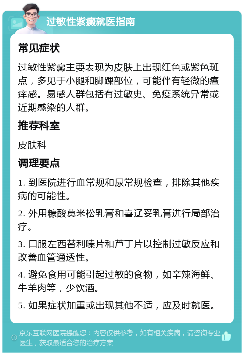 过敏性紫癜就医指南 常见症状 过敏性紫癜主要表现为皮肤上出现红色或紫色斑点，多见于小腿和脚踝部位，可能伴有轻微的瘙痒感。易感人群包括有过敏史、免疫系统异常或近期感染的人群。 推荐科室 皮肤科 调理要点 1. 到医院进行血常规和尿常规检查，排除其他疾病的可能性。 2. 外用糠酸莫米松乳膏和喜辽妥乳膏进行局部治疗。 3. 口服左西替利嗪片和芦丁片以控制过敏反应和改善血管通透性。 4. 避免食用可能引起过敏的食物，如辛辣海鲜、牛羊肉等，少饮酒。 5. 如果症状加重或出现其他不适，应及时就医。