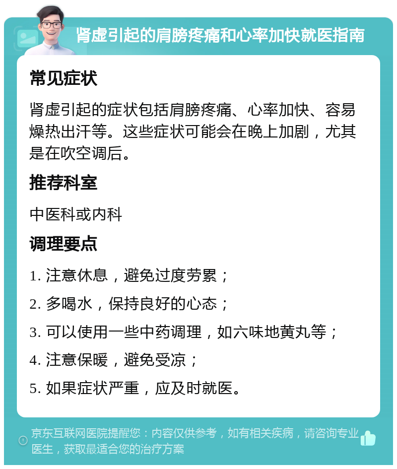 肾虚引起的肩膀疼痛和心率加快就医指南 常见症状 肾虚引起的症状包括肩膀疼痛、心率加快、容易燥热出汗等。这些症状可能会在晚上加剧，尤其是在吹空调后。 推荐科室 中医科或内科 调理要点 1. 注意休息，避免过度劳累； 2. 多喝水，保持良好的心态； 3. 可以使用一些中药调理，如六味地黄丸等； 4. 注意保暖，避免受凉； 5. 如果症状严重，应及时就医。