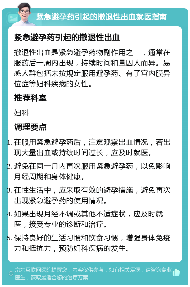 紧急避孕药引起的撤退性出血就医指南 紧急避孕药引起的撤退性出血 撤退性出血是紧急避孕药物副作用之一，通常在服药后一周内出现，持续时间和量因人而异。易感人群包括未按规定服用避孕药、有子宫内膜异位症等妇科疾病的女性。 推荐科室 妇科 调理要点 在服用紧急避孕药后，注意观察出血情况，若出现大量出血或持续时间过长，应及时就医。 避免在同一月内再次服用紧急避孕药，以免影响月经周期和身体健康。 在性生活中，应采取有效的避孕措施，避免再次出现紧急避孕药的使用情况。 如果出现月经不调或其他不适症状，应及时就医，接受专业的诊断和治疗。 保持良好的生活习惯和饮食习惯，增强身体免疫力和抵抗力，预防妇科疾病的发生。