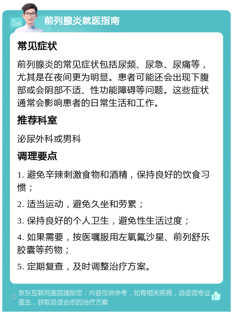 前列腺炎就医指南 常见症状 前列腺炎的常见症状包括尿频、尿急、尿痛等，尤其是在夜间更为明显。患者可能还会出现下腹部或会阴部不适、性功能障碍等问题。这些症状通常会影响患者的日常生活和工作。 推荐科室 泌尿外科或男科 调理要点 1. 避免辛辣刺激食物和酒精，保持良好的饮食习惯； 2. 适当运动，避免久坐和劳累； 3. 保持良好的个人卫生，避免性生活过度； 4. 如果需要，按医嘱服用左氧氟沙星、前列舒乐胶囊等药物； 5. 定期复查，及时调整治疗方案。