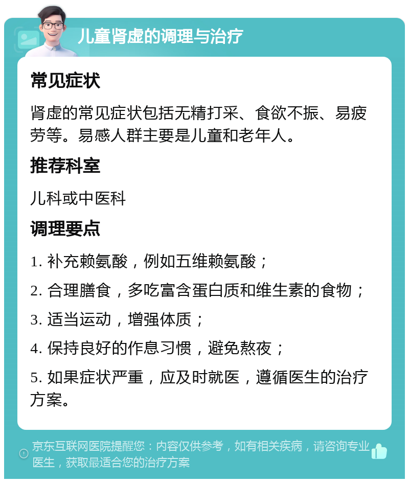 儿童肾虚的调理与治疗 常见症状 肾虚的常见症状包括无精打采、食欲不振、易疲劳等。易感人群主要是儿童和老年人。 推荐科室 儿科或中医科 调理要点 1. 补充赖氨酸，例如五维赖氨酸； 2. 合理膳食，多吃富含蛋白质和维生素的食物； 3. 适当运动，增强体质； 4. 保持良好的作息习惯，避免熬夜； 5. 如果症状严重，应及时就医，遵循医生的治疗方案。